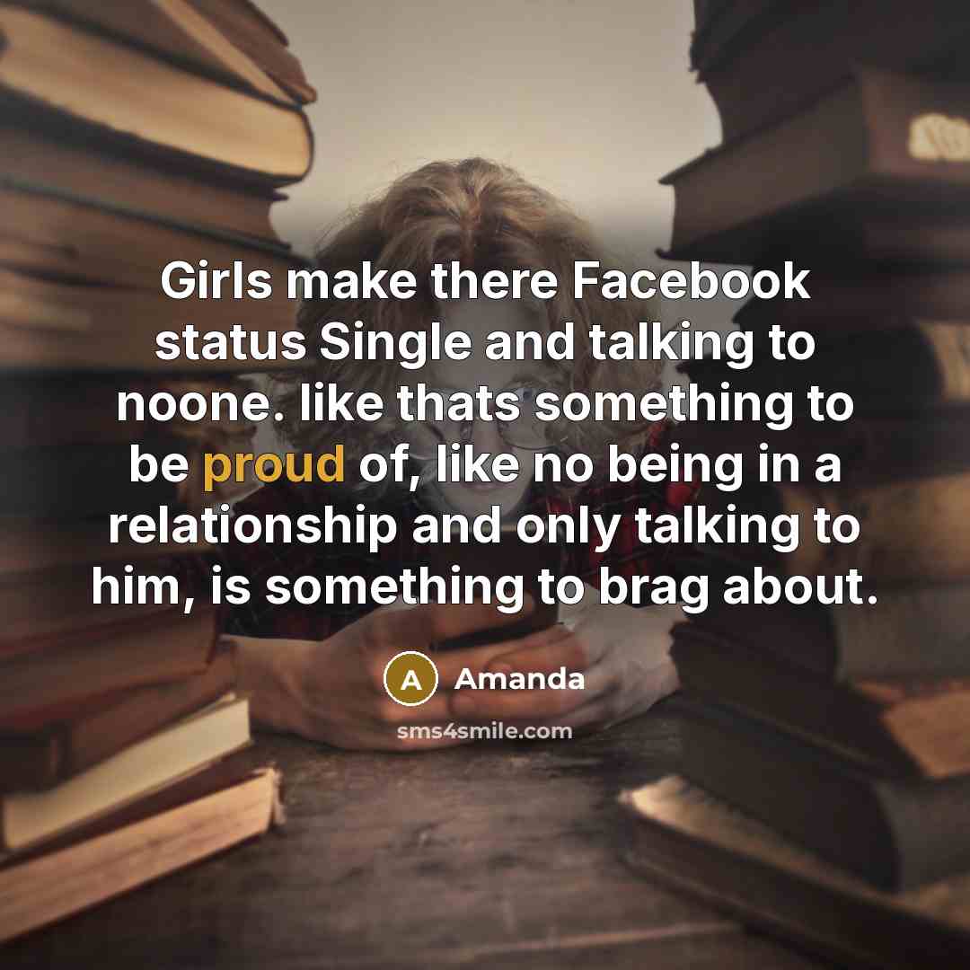 “Girls make there Facebook status Single and talking to noone. like thats something to be proud of, like no being in a relationship and only talking to him, is something to brag about.” quote by Amanda
