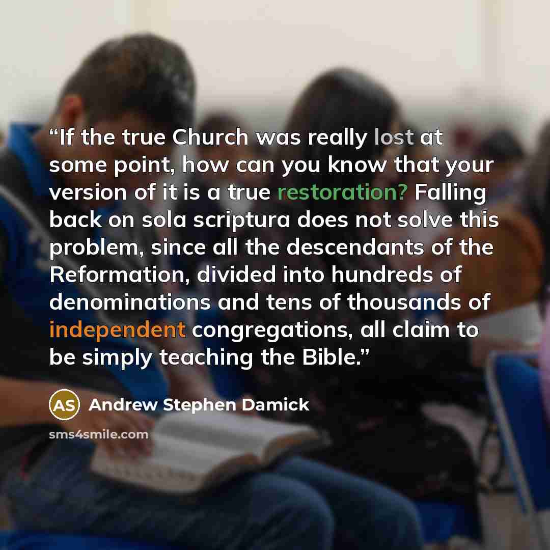 “If the true Church was really lost at some point, how can you know that your version of it is a true restoration? Falling back on sola scriptura does not solve this problem, since all the descendants of the Reformation, divided into hundreds of denominations and tens of thousands of independent…” quote by Andrew Stephen Damick