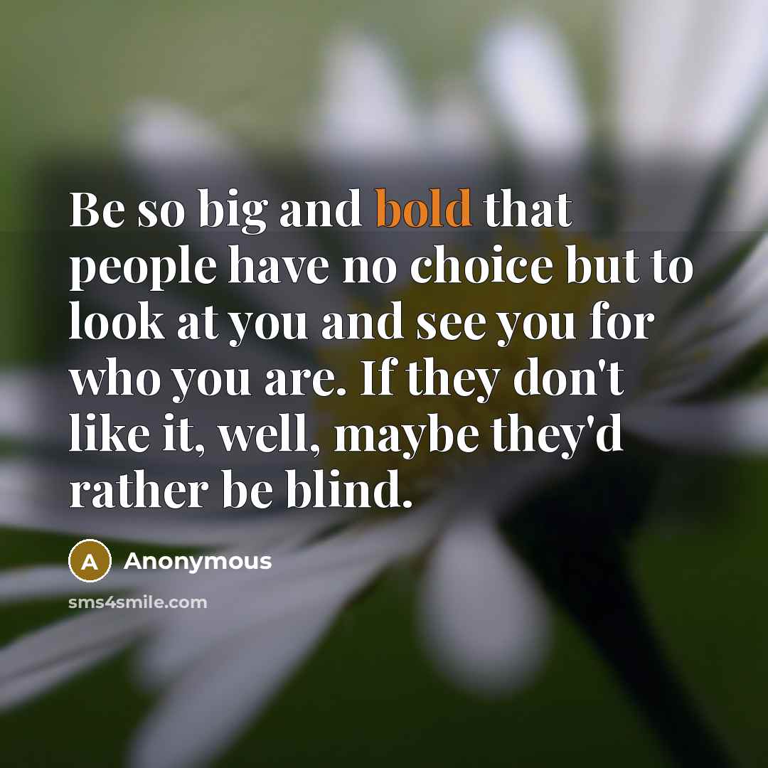 “Be so big and bold that people have no choice but to look at you and see you for who you are. If they don't like it, well, maybe they'd rather be blind.” quote by Anonymous