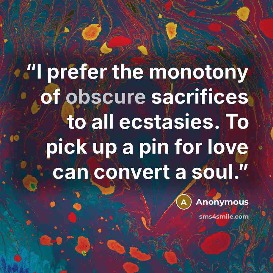 “I prefer the monotony of obscure sacrifices to all ecstasies. To pick up a pin for love can convert a soul.” quote by Anonymous