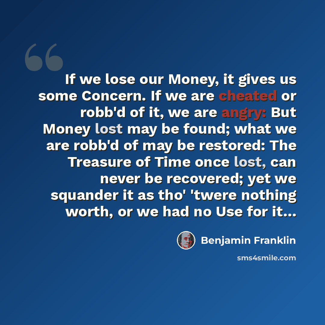 “If we lose our Money, it gives us some Concern. If we are cheated or robb'd of it, we are angry: But Money lost may be found; what we are robb'd of may be restored: The Treasure of Time once lost, can never be recovered; yet we squander it as tho' 'twere nothing worth, or we had no Use for it…” quote by Benjamin Franklin