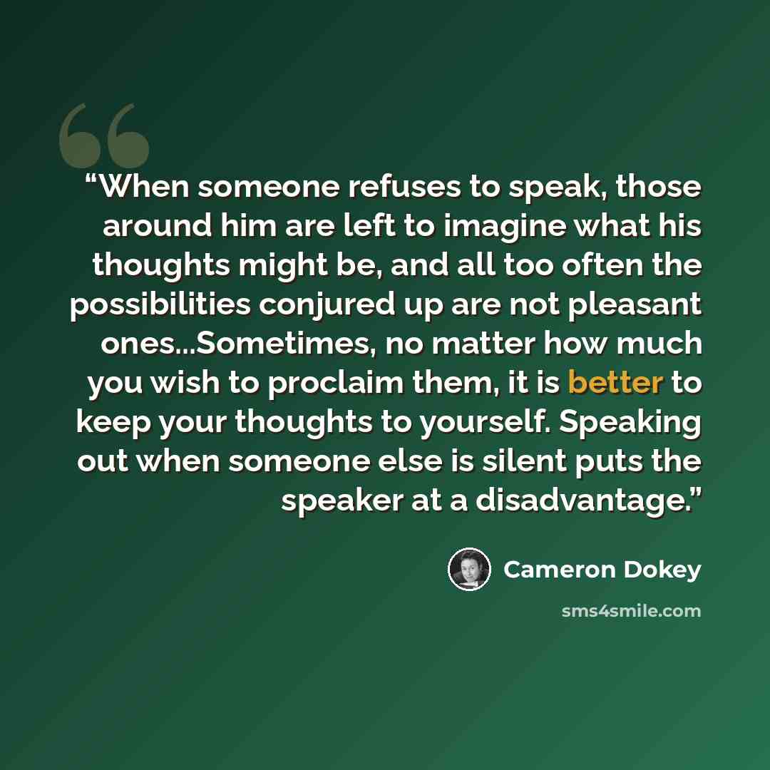 “When someone refuses to speak, those around him are left to imagine what his thoughts might be, and all too often the possibilities conjured up are not pleasant ones...Sometimes, no matter how much you wish to proclaim them, it is better to keep your thoughts to yourself. Speaking out when someone…” quote by Cameron Dokey