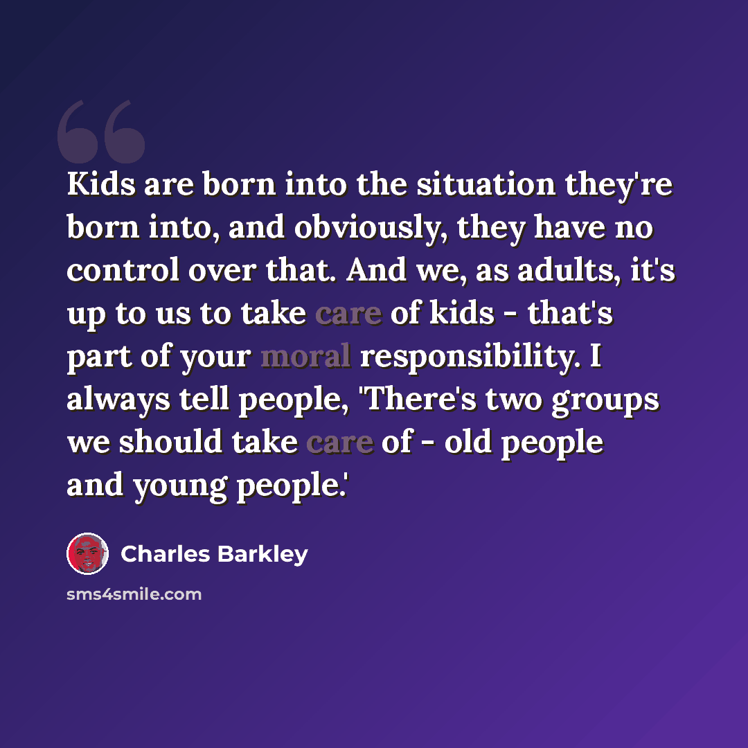 “Kids are born into the situation they're born into, and obviously, they have no control over that. And we, as adults, it's up to us to take care of kids - that's part of your moral responsibility. I always tell people, 'There's two groups we should take care of - old people and young people.'” quote by Charles Barkley