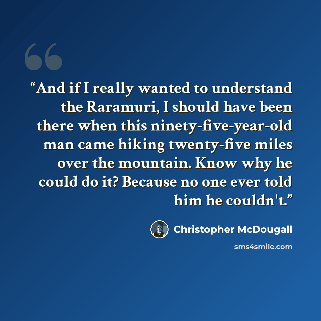 “And if I really wanted to understand the Raramuri, I should have been there when this ninety-five-year-old man came hiking twenty-five miles over the mountain. Know why he could do it? Because no one ever told him he couldn't.” quote by Christopher McDougall