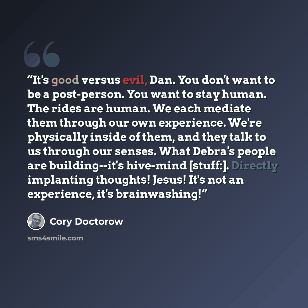 “It's good versus evil, Dan. You don't want to be a post-person. You want to stay human. The rides are human. We each mediate them through our own experience. We're physically inside of them, and they talk to us through our senses. What Debra's people are building--it's hive-mind [stuff:]. Directly…” quote by Cory Doctorow