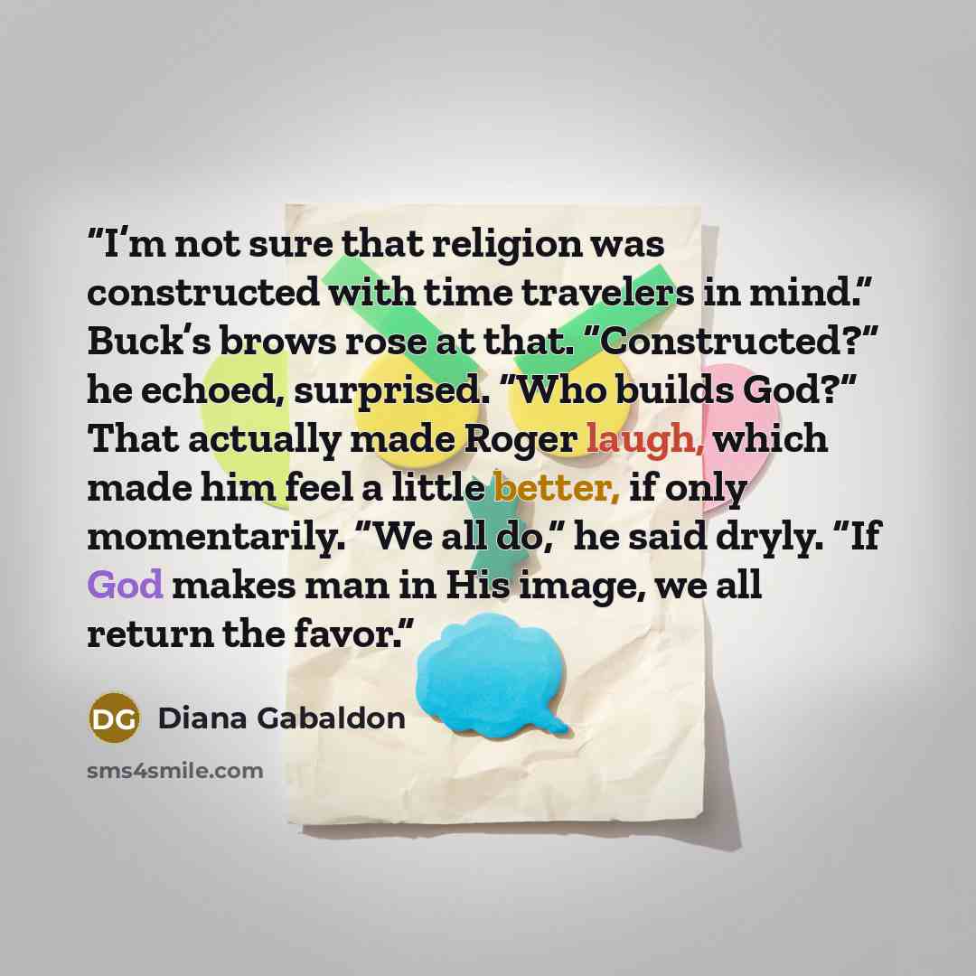 “I’m not sure that religion was constructed with time travelers in mind.” Buck’s brows rose at that. “Constructed?” he echoed, surprised. “Who builds God?” That actually made Roger laugh, which made him feel a little better, if only momentarily. “We all do,” he said dryly. “If God makes man in His…” quote by Diana Gabaldon