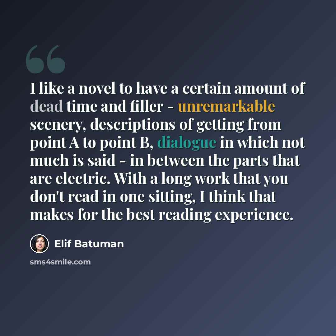 “I like a novel to have a certain amount of dead time and filler - unremarkable scenery, descriptions of getting from point A to point B, dialogue in which not much is said - in between the parts that are electric. With a long work that you don't read in one sitting, I think that makes for the best…” quote by Elif Batuman