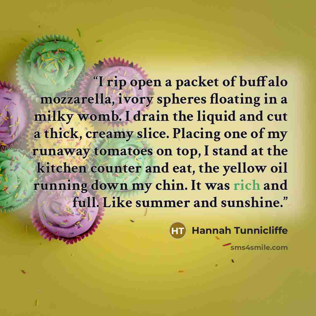 “I rip open a packet of buffalo mozzarella, ivory spheres floating in a milky womb. I drain the liquid and cut a thick, creamy slice. Placing one of my runaway tomatoes on top, I stand at the kitchen counter and eat, the yellow oil running down my chin. It was rich and full. Like summer and sunshine.” quote by Hannah Tunnicliffe