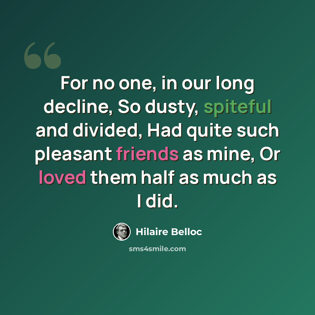 “For no one, in our long decline, So dusty, spiteful and divided, Had quite such pleasant friends as mine, Or loved them half as much as I did.” quote by Hilaire Belloc