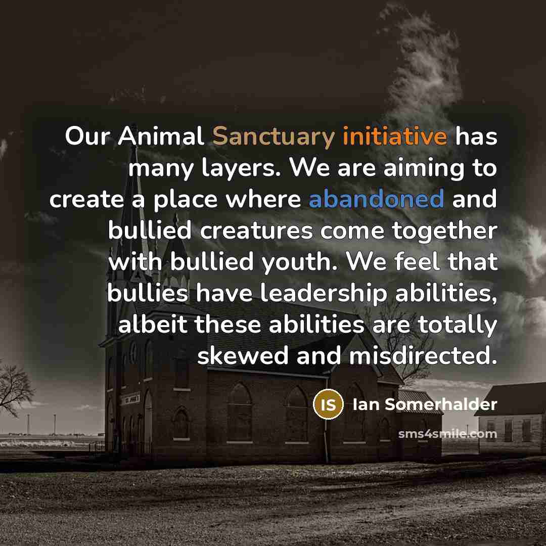 “Our Animal Sanctuary initiative has many layers. We are aiming to create a place where abandoned and bullied creatures come together with bullied youth. We feel that bullies have leadership abilities, albeit these abilities are totally skewed and misdirected.” quote by Ian Somerhalder