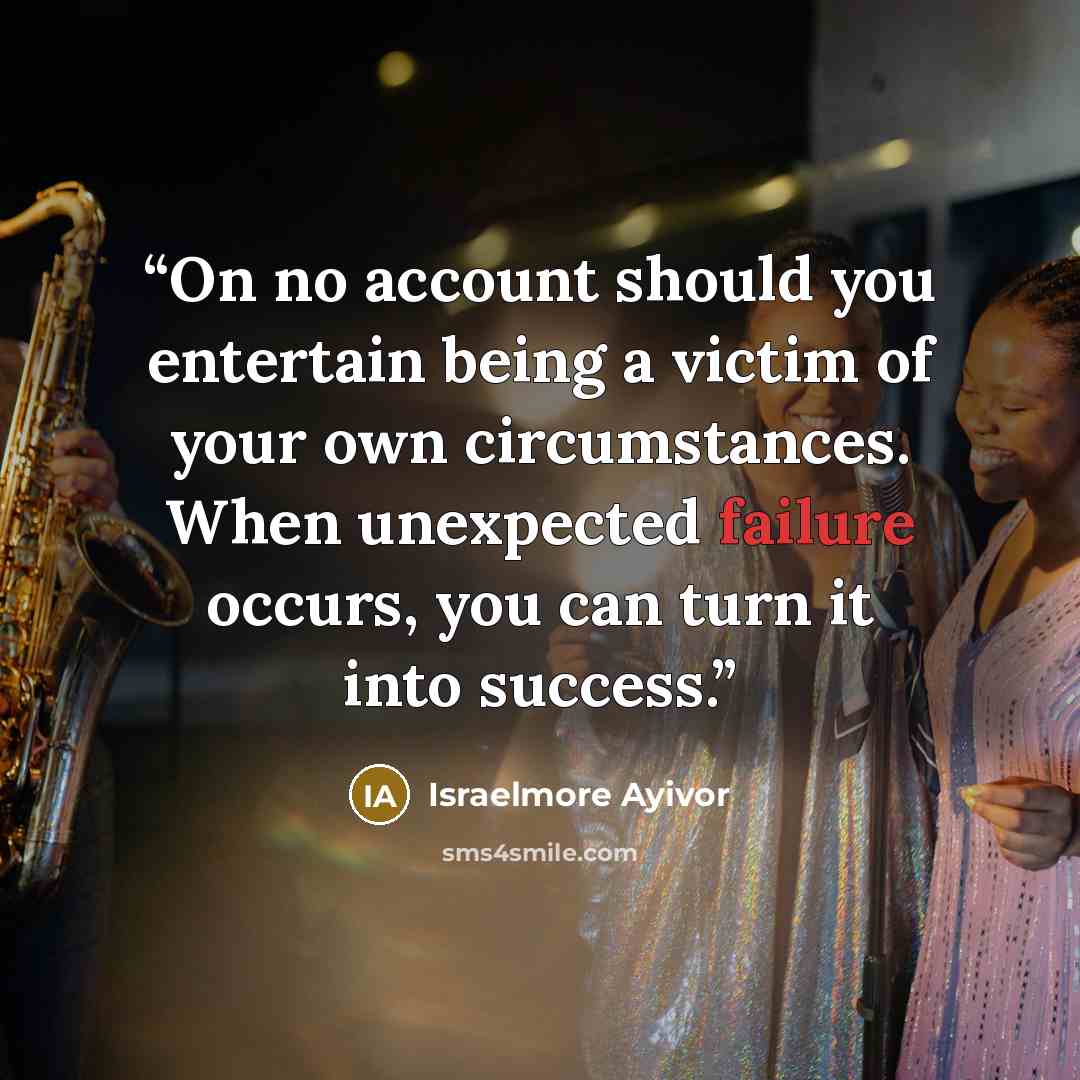 “On no account should you entertain being a victim of your own circumstances. When unexpected failure occurs, you can turn it into success.” quote by Israelmore Ayivor