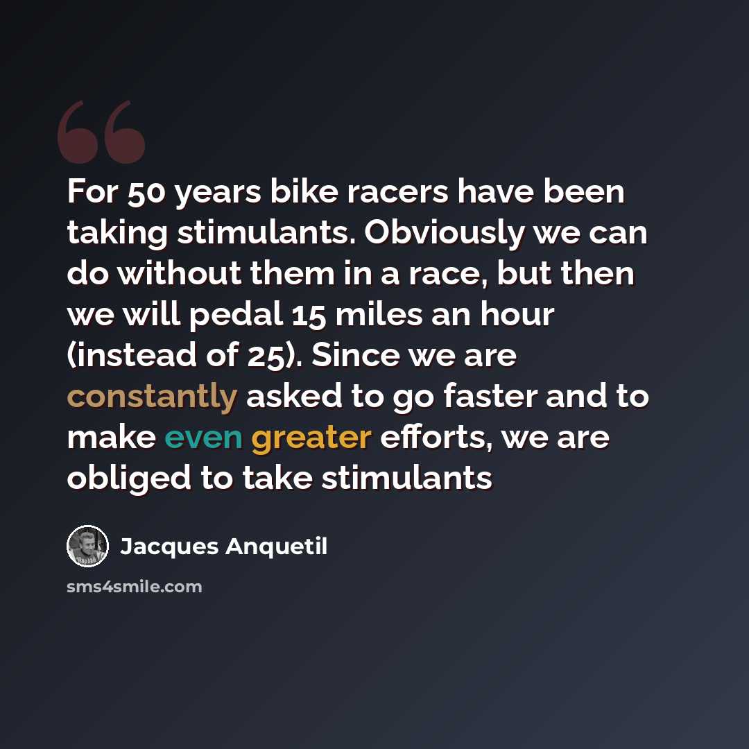 “For 50 years bike racers have been taking stimulants. Obviously we can do without them in a race, but then we will pedal 15 miles an hour (instead of 25). Since we are constantly asked to go faster and to make even greater efforts, we are obliged to take stimulants” quote by Jacques Anquetil
