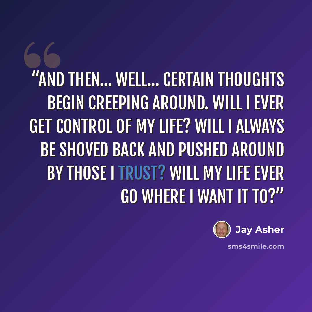 “And then… well… certain thoughts begin creeping around. Will I ever get control of my life? Will I always be shoved back and pushed around by those I trust? Will my life ever go where I want it to?” quote by Jay Asher