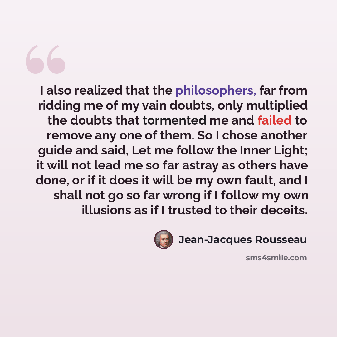 “I also realized that the philosophers, far from ridding me of my vain doubts, only multiplied the doubts that tormented me and failed to remove any one of them. So I chose another guide and said, Let me follow the Inner Light; it will not lead me so far astray as others have done, or if it does it…” quote by Jean-Jacques Rousseau