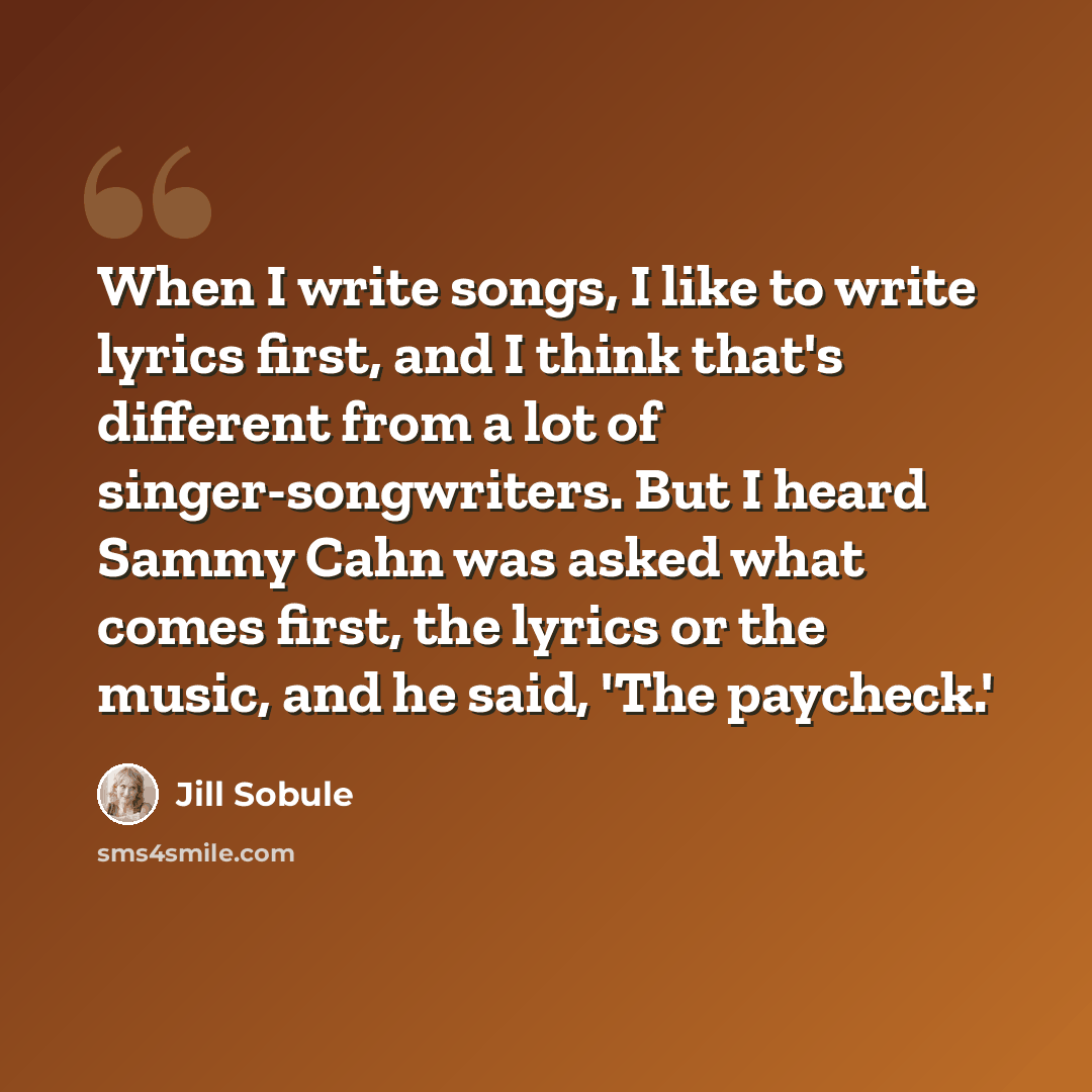 “When I write songs, I like to write lyrics first, and I think that's different from a lot of singer-songwriters. But I heard Sammy Cahn was asked what comes first, the lyrics or the music, and he said, 'The paycheck.'” quote by Jill Sobule