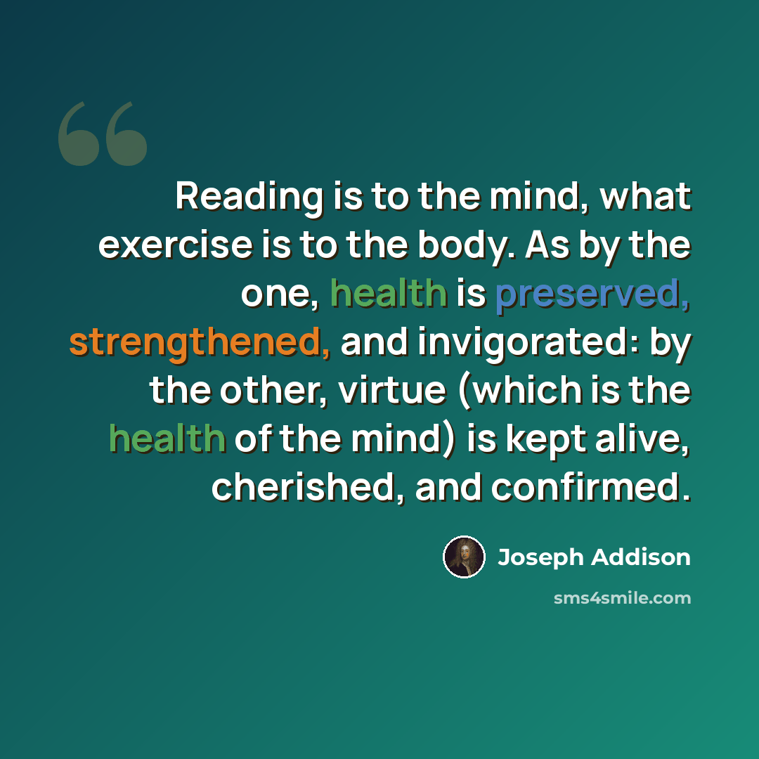 “Reading is to the mind, what exercise is to the body. As by the one, health is preserved, strengthened, and invigorated: by the other, virtue (which is the health of the mind) is kept alive, cherished, and confirmed.” quote by Joseph Addison
