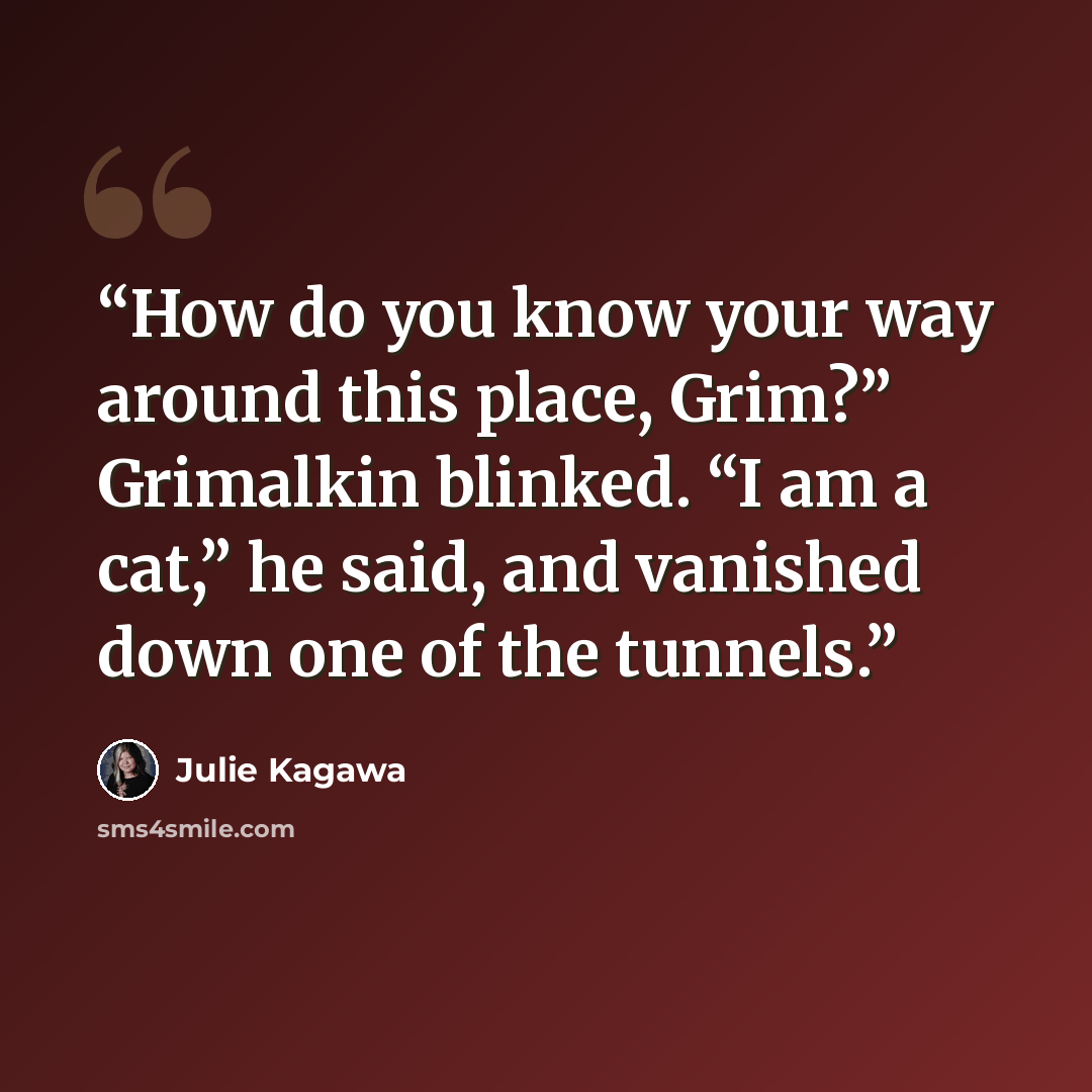 “How do you know your way around this place, Grim?” Grimalkin blinked. “I am a cat,” he said, and vanished down one of the tunnels.” quote by Julie Kagawa