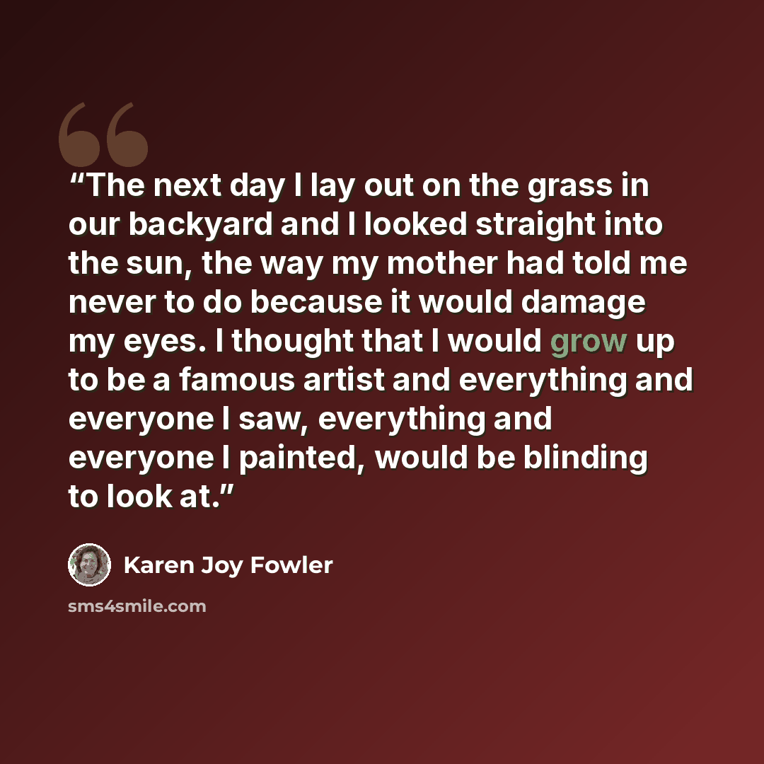 “The next day I lay out on the grass in our backyard and I looked straight into the sun, the way my mother had told me never to do because it would damage my eyes. I thought that I would grow up to be a famous artist and everything and everyone I saw, everything and everyone I painted, would be…” quote by Karen Joy Fowler