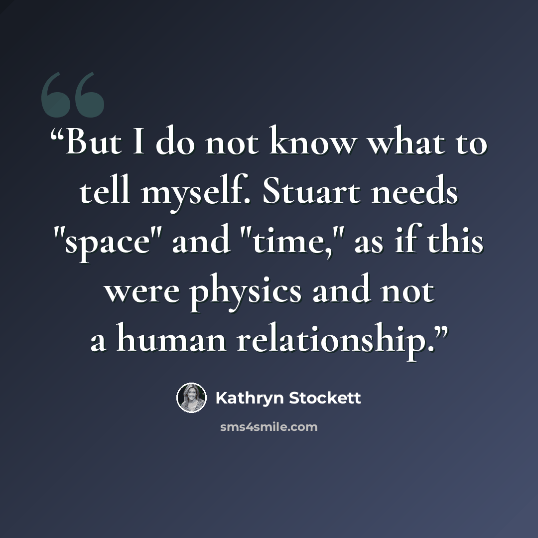 “But I do not know what to tell myself. Stuart needs "space" and "time," as if this were physics and not a human relationship.” quote by Kathryn Stockett
