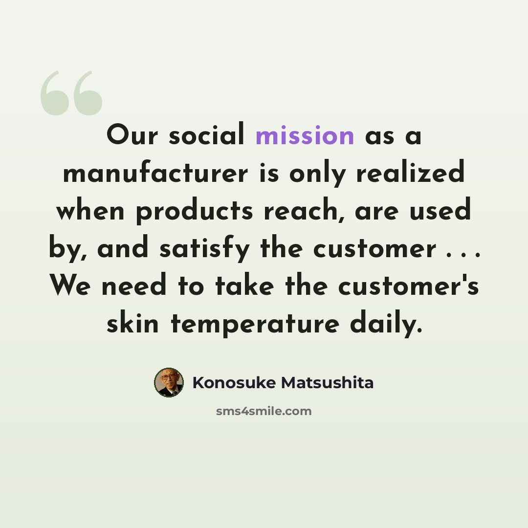 “Our social mission as a manufacturer is only realized when products reach, are used by, and satisfy the customer . . . We need to take the customer's skin temperature daily.” quote by Konosuke Matsushita