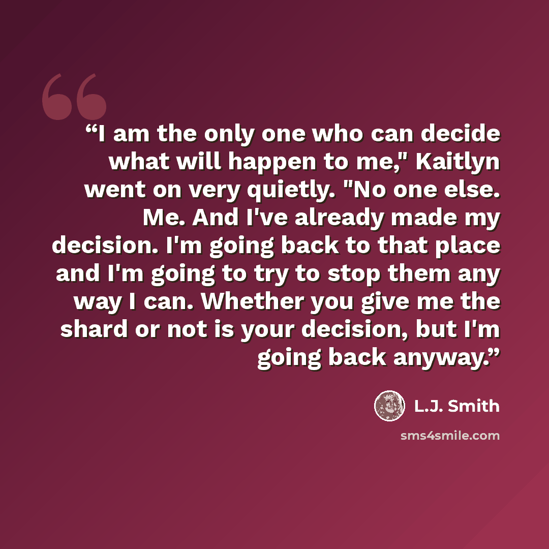 “I am the only one who can decide what will happen to me," Kaitlyn went on very quietly. "No one else. Me. And I've already made my decision. I'm going back to that place and I'm going to try to stop them any way I can. Whether you give me the shard or not is your decision, but I'm going back anyway.” quote by L.J. Smith