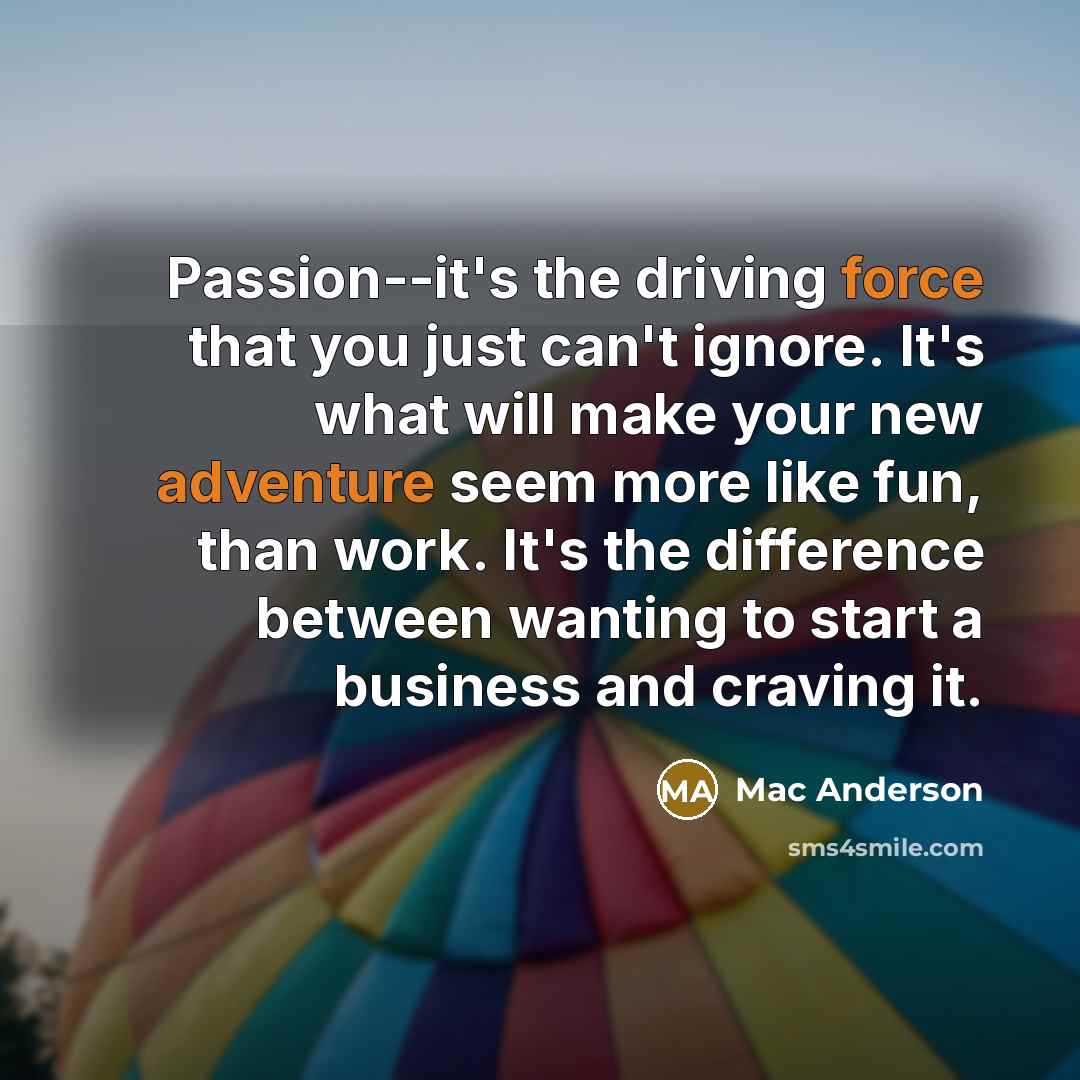 “Passion--it's the driving force that you just can't ignore. It's what will make your new adventure seem more like fun, than work. It's the difference between wanting to start a business and craving it.” quote by Mac Anderson