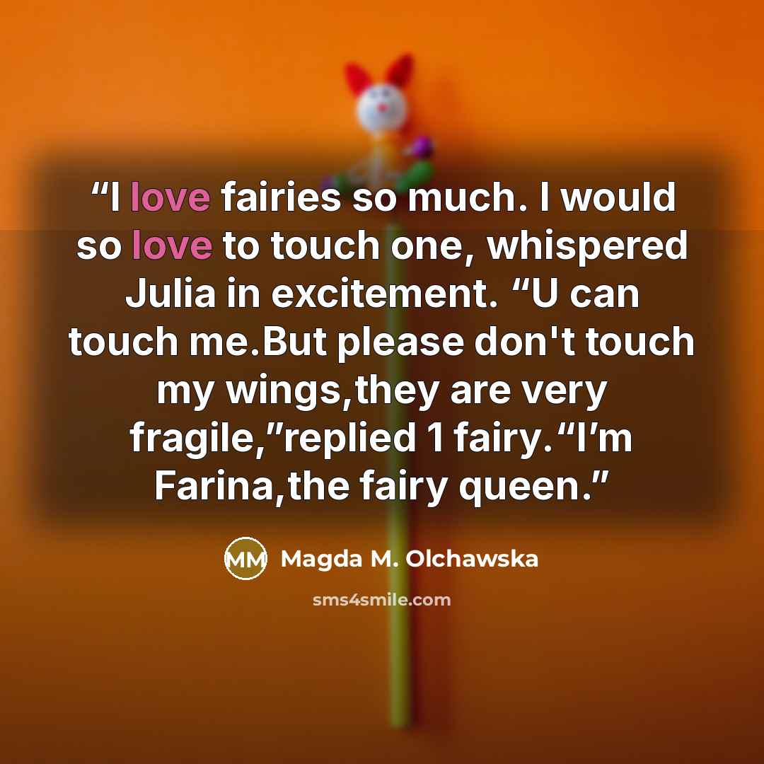 “I love fairies so much. I would so love to touch one, whispered Julia in excitement. “U can touch me.But please don't touch my wings,they are very fragile,”replied 1 fairy.“I’m Farina,the fairy queen.” quote by Magda M. Olchawska