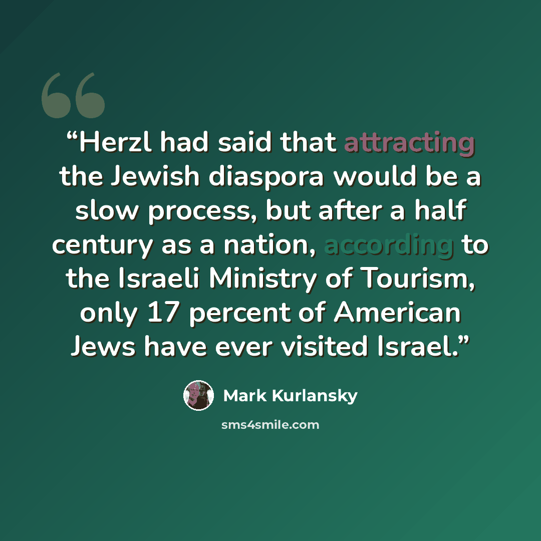 “Herzl had said that attracting the Jewish diaspora would be a slow process, but after a half century as a nation, according to the Israeli Ministry of Tourism, only 17 percent of American Jews have ever visited Israel.” quote by Mark Kurlansky