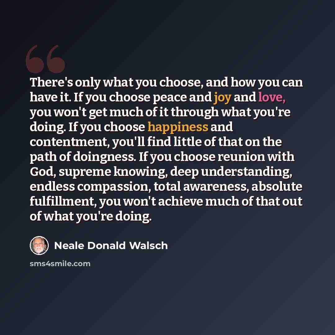 “There's only what you choose, and how you can have it. If you choose peace and joy and love, you won't get much of it through what you're doing. If you choose happiness and contentment, you'll find little of that on the path of doingness. If you choose reunion with God, supreme knowing, deep…” quote by Neale Donald Walsch