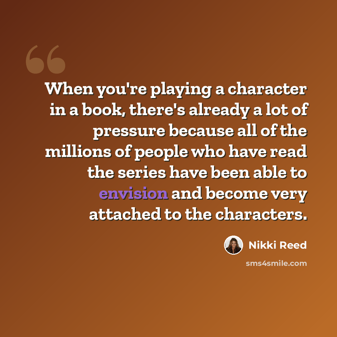 “When you're playing a character in a book, there's already a lot of pressure because all of the millions of people who have read the series have been able to envision and become very attached to the characters.” quote by Nikki Reed