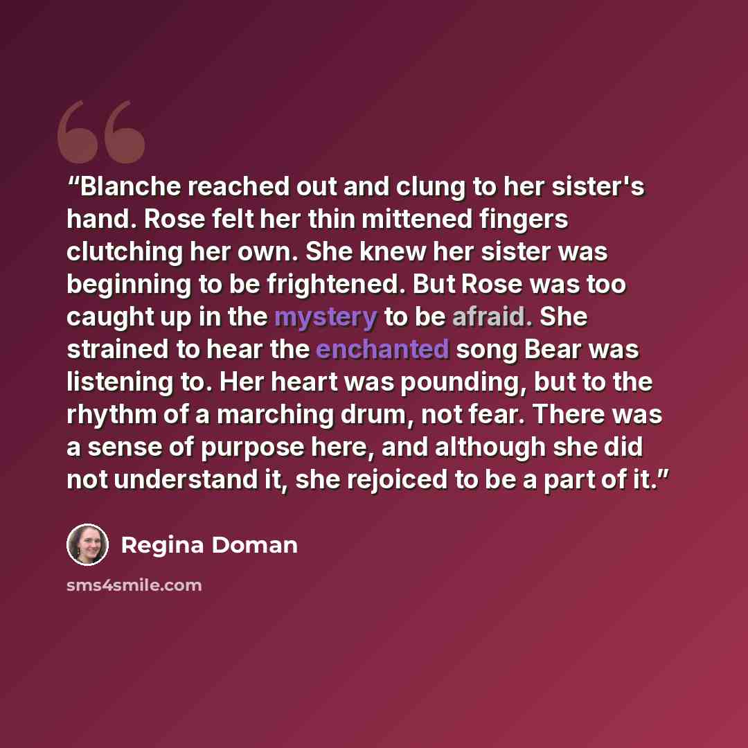 “Blanche reached out and clung to her sister's hand. Rose felt her thin mittened fingers clutching her own. She knew her sister was beginning to be frightened. But Rose was too caught up in the mystery to be afraid. She strained to hear the enchanted song Bear was listening to. Her heart was…” quote by Regina Doman