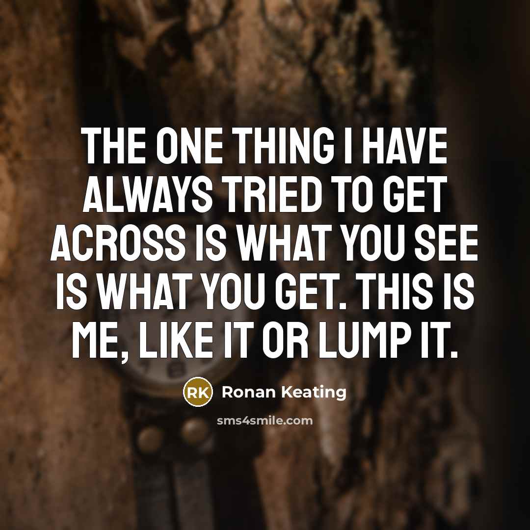 “The one thing I have always tried to get across is what you see is what you get. This is me, like it or lump it.” quote by Ronan Keating