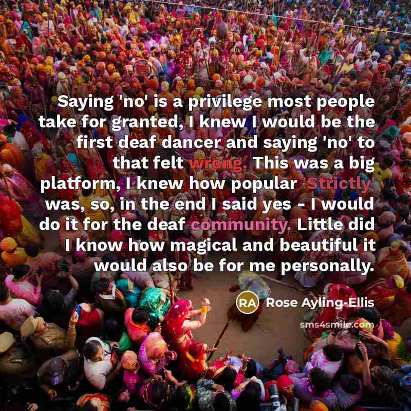 “Saying 'no' is a privilege most people take for granted, I knew I would be the first deaf dancer and saying 'no' to that felt wrong. This was a big platform, I knew how popular 'Strictly' was, so, in the end I said yes - I would do it for the deaf community. Little did I know how magical and…” quote by Rose Ayling-Ellis