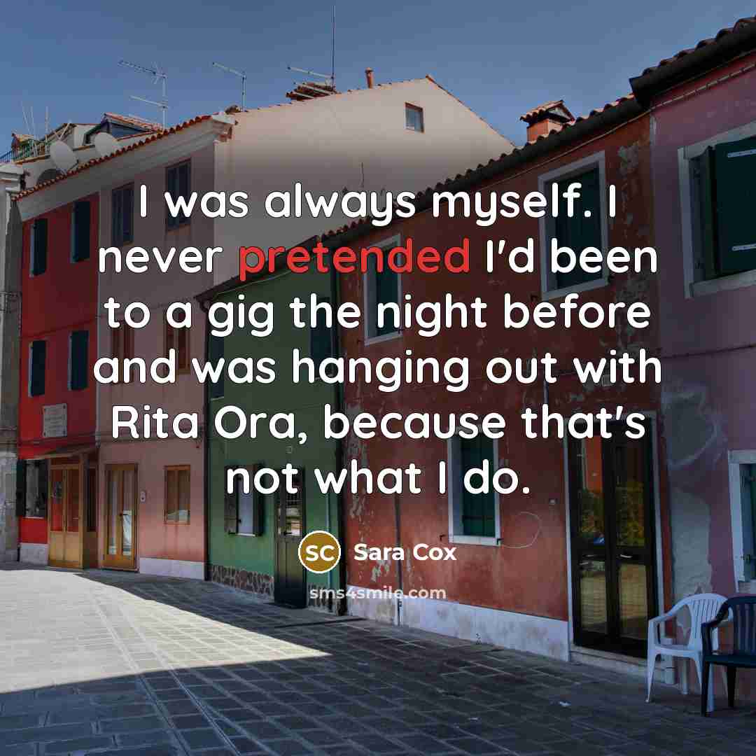 “I was always myself. I never pretended I'd been to a gig the night before and was hanging out with Rita Ora, because that's not what I do.” quote by Sara Cox