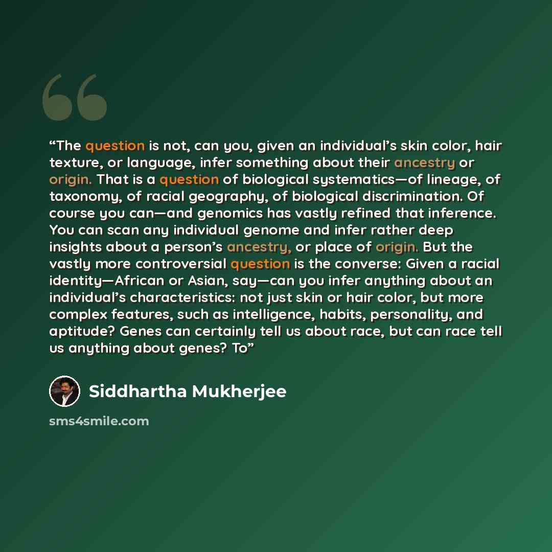 “The question is not, can you, given an individual’s skin color, hair texture, or language, infer something about their ancestry or origin. That is a question of biological systematics—of lineage, of taxonomy, of racial geography, of biological discrimination. Of course you can—and genomics has…” quote by Siddhartha Mukherjee