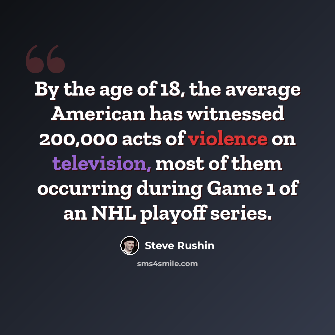 “By the age of 18, the average American has witnessed 200,000 acts of violence on television, most of them occurring during Game 1 of an NHL playoff series.” quote by Steve Rushin