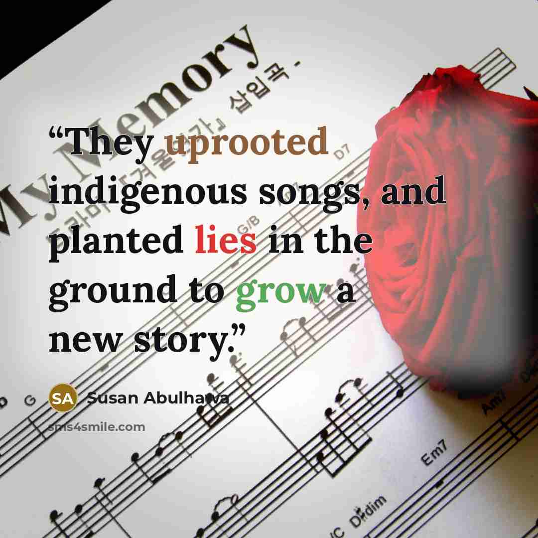 “They uprooted indigenous songs, and planted lies in the ground to grow a new story.” quote by Susan Abulhawa