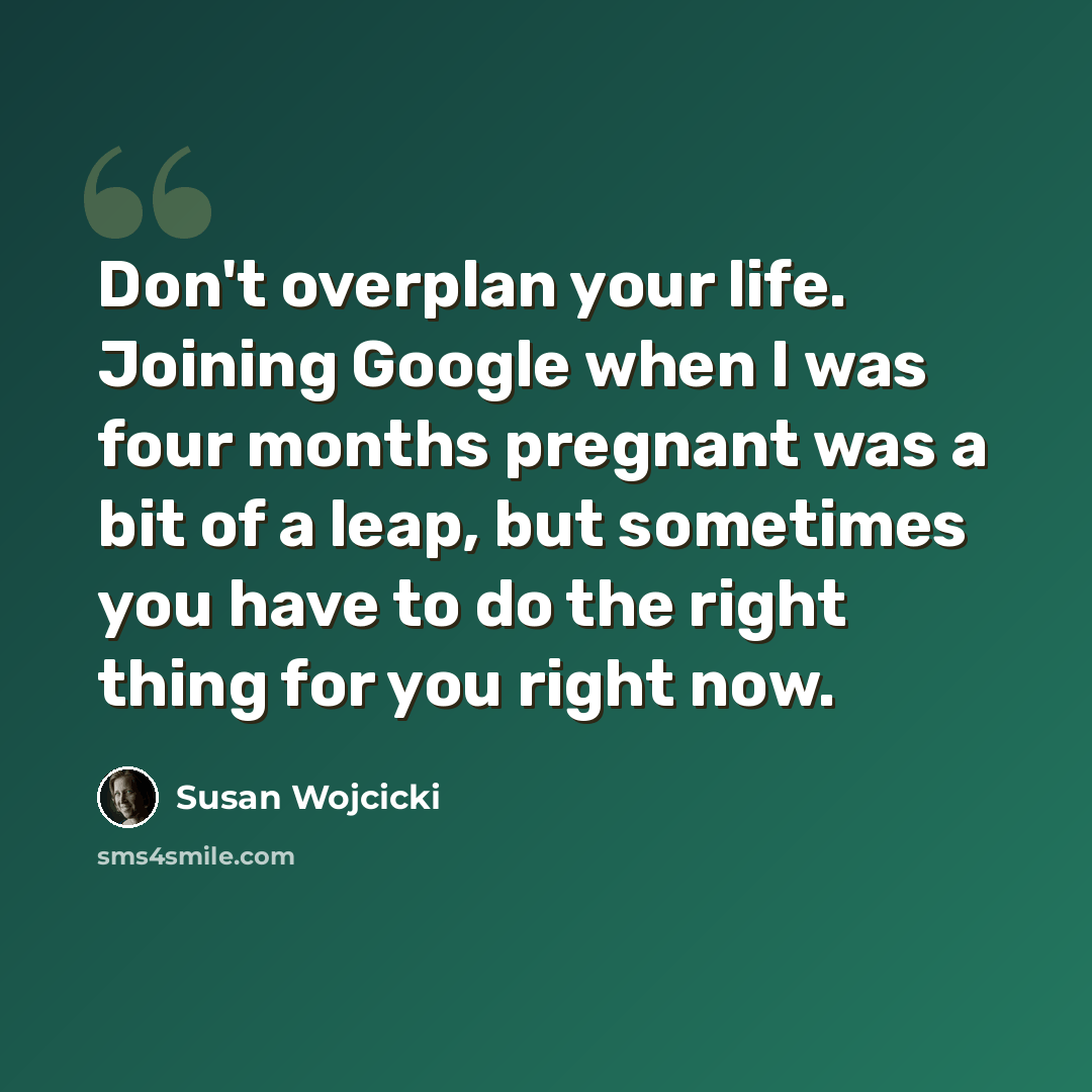 “Don't overplan your life. Joining Google when I was four months pregnant was a bit of a leap, but sometimes you have to do the right thing for you right now.” quote by Susan Wojcicki