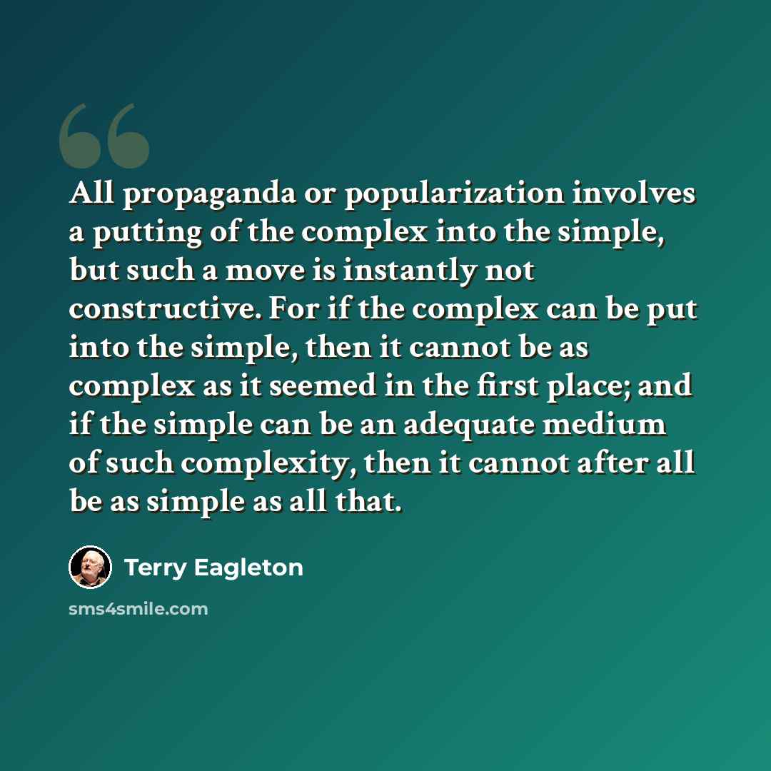 “All propaganda or popularization involves a putting of the complex into the simple, but such a move is instantly not constructive. For if the complex can be put into the simple, then it cannot be as complex as it seemed in the first place; and if the simple can be an adequate medium of such…” quote by Terry Eagleton