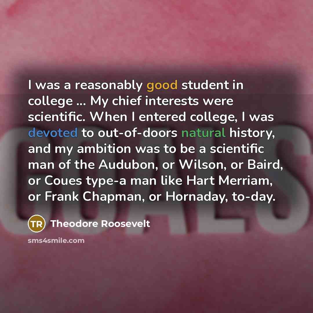 “I was a reasonably good student in college ... My chief interests were scientific. When I entered college, I was devoted to out-of-doors natural history, and my ambition was to be a scientific man of the Audubon, or Wilson, or Baird, or Coues type-a man like Hart Merriam, or Frank Chapman, or…” quote by Theodore Roosevelt