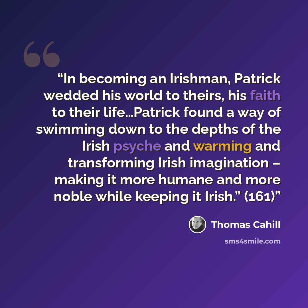 “In becoming an Irishman, Patrick wedded his world to theirs, his faith to their life…Patrick found a way of swimming down to the depths of the Irish psyche and warming and transforming Irish imagination – making it more humane and more noble while keeping it Irish.” (161)” quote by Thomas Cahill