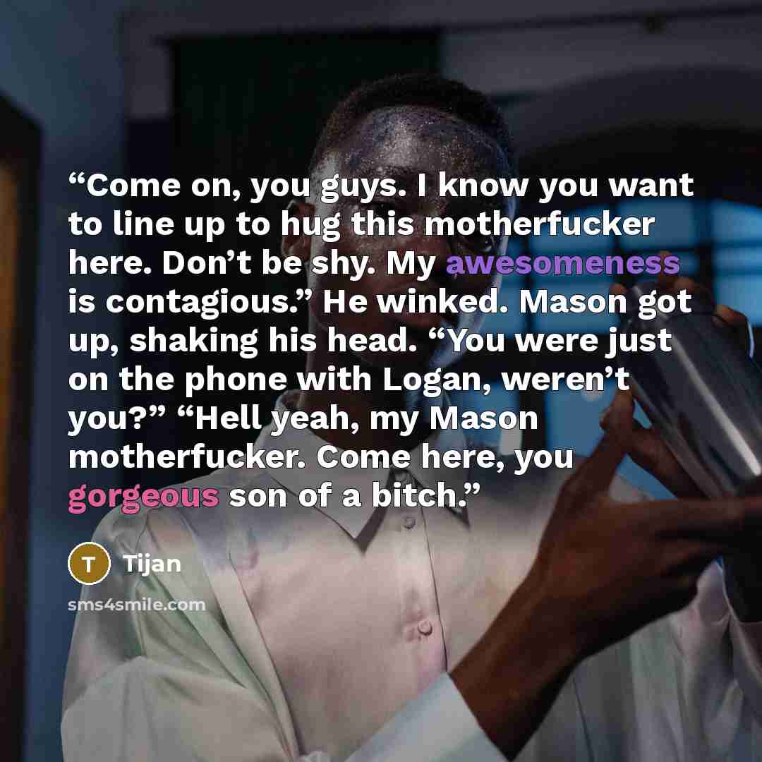 “Come on, you guys. I know you want to line up to hug this motherfucker here. Don’t be shy. My awesomeness is contagious.” He winked. Mason got up, shaking his head. “You were just on the phone with Logan, weren’t you?” “Hell yeah, my Mason motherfucker. Come here, you gorgeous son of a bitch.” quote by Tijan