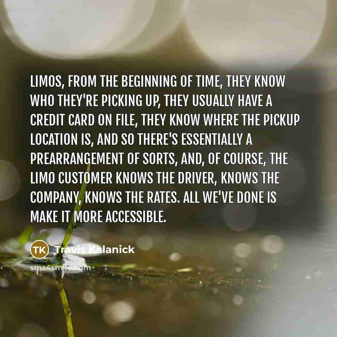 “Limos, from the beginning of time, they know who they're picking up, they usually have a credit card on file, they know where the pickup location is, and so there's essentially a prearrangement of sorts, and, of course, the limo customer knows the driver, knows the company, knows the rates. All…” quote by Travis Kalanick