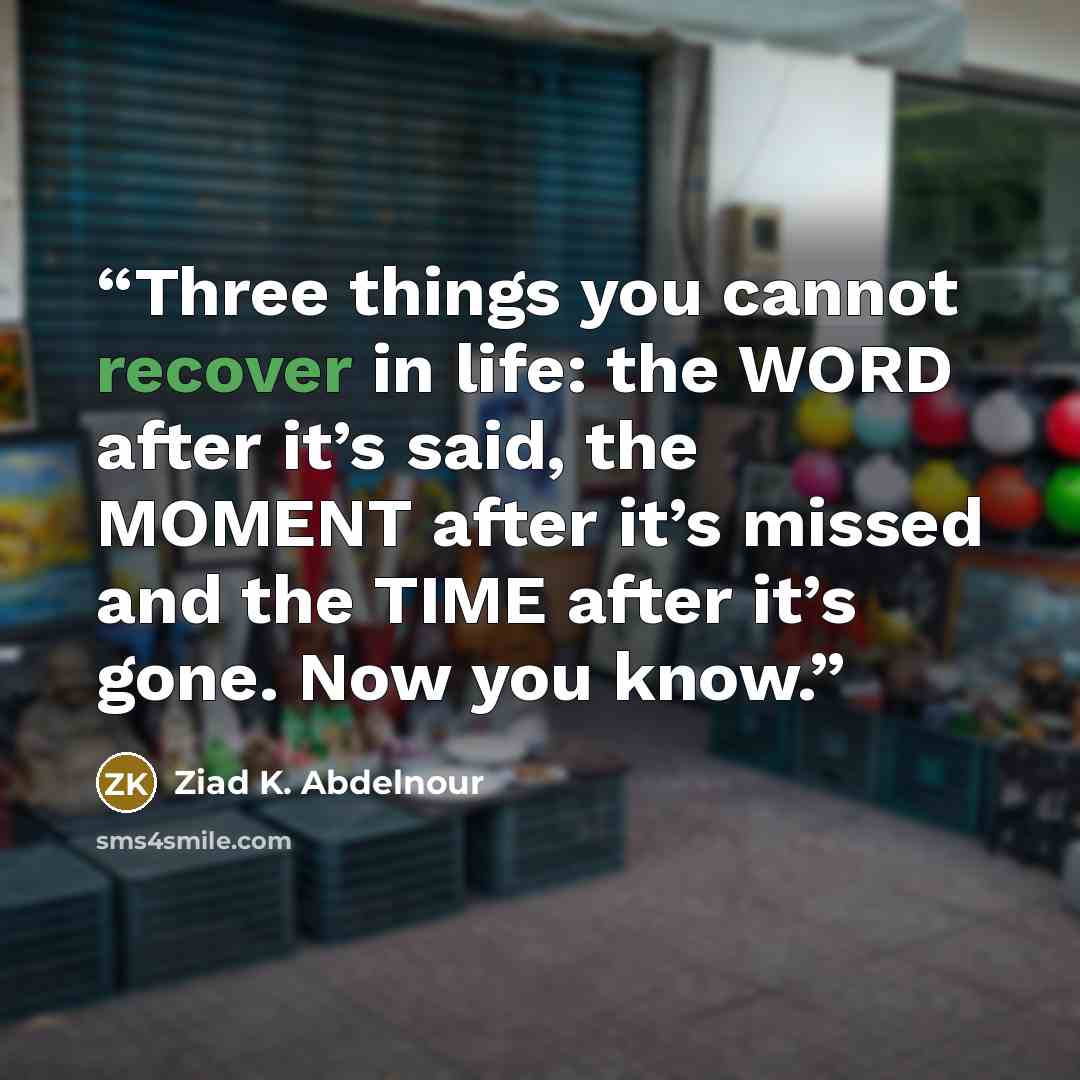 “Three things you cannot recover in life: the WORD after it’s said, the MOMENT after it’s missed and the TIME after it’s gone. Now you know.” quote by Ziad K. Abdelnour