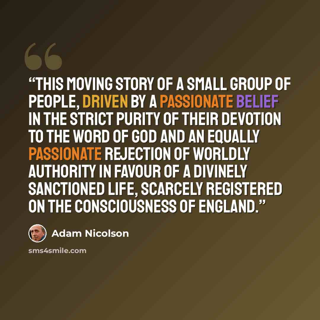 “This moving story of a small group of people, driven by a passionate belief in the strict purity of their devotion to the word of God and an equally passionate rejection of worldly authority in favour of a divinely sanctioned life, scarcely registered on the consciousness of England.” quote by Adam Nicolson
