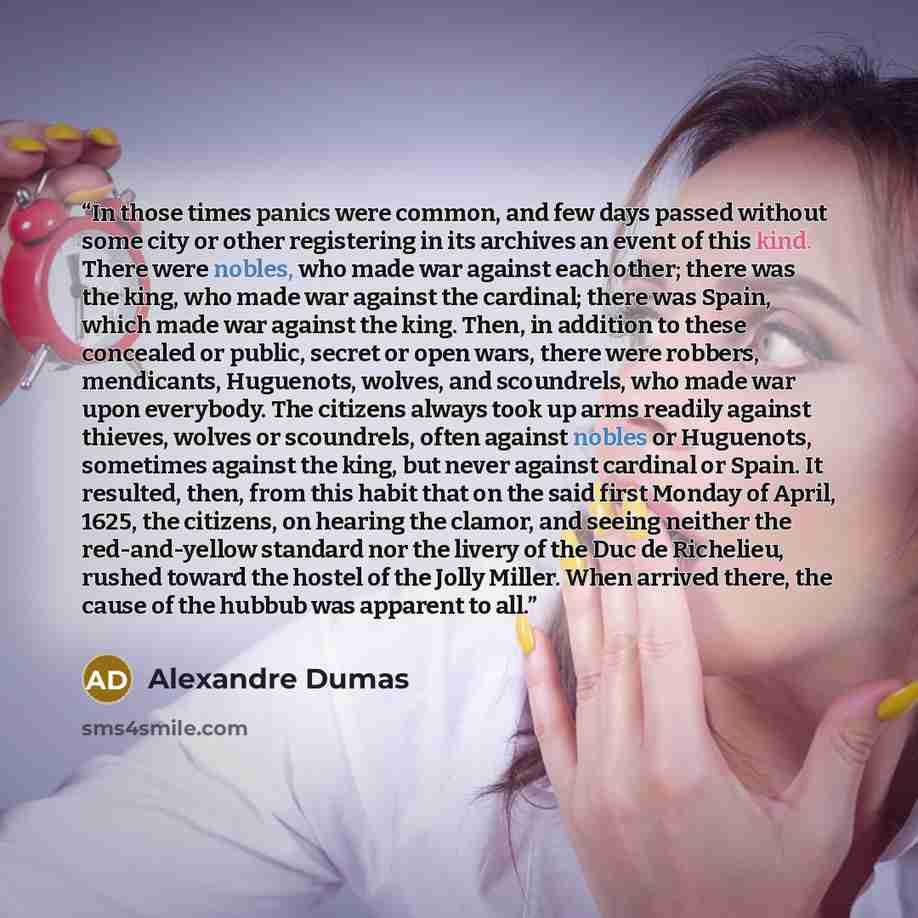“In those times panics were common, and few days passed without some city or other registering in its archives an event of this kind. There were nobles, who made war against each other; there was the king, who made war against the cardinal; there was Spain, which made war against the king. Then, in…” quote by Alexandre Dumas