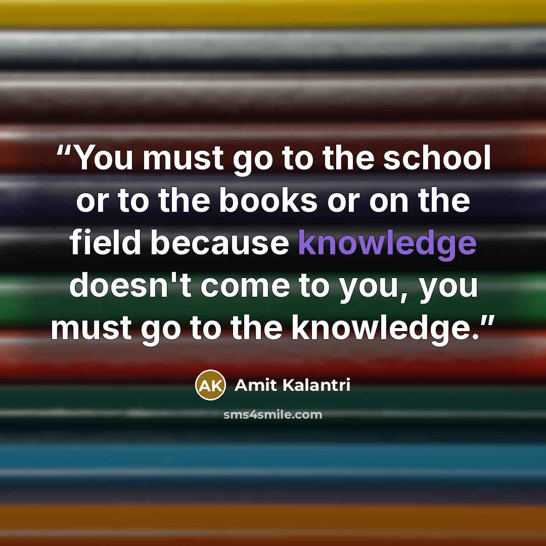 “You must go to the school or to the books or on the field because knowledge doesn't come to you, you must go to the knowledge.” quote by Amit Kalantri