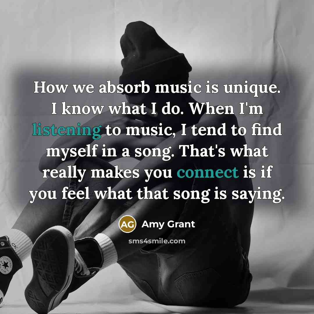 “How we absorb music is unique. I know what I do. When I'm listening to music, I tend to find myself in a song. That's what really makes you connect is if you feel what that song is saying.” quote by Amy Grant