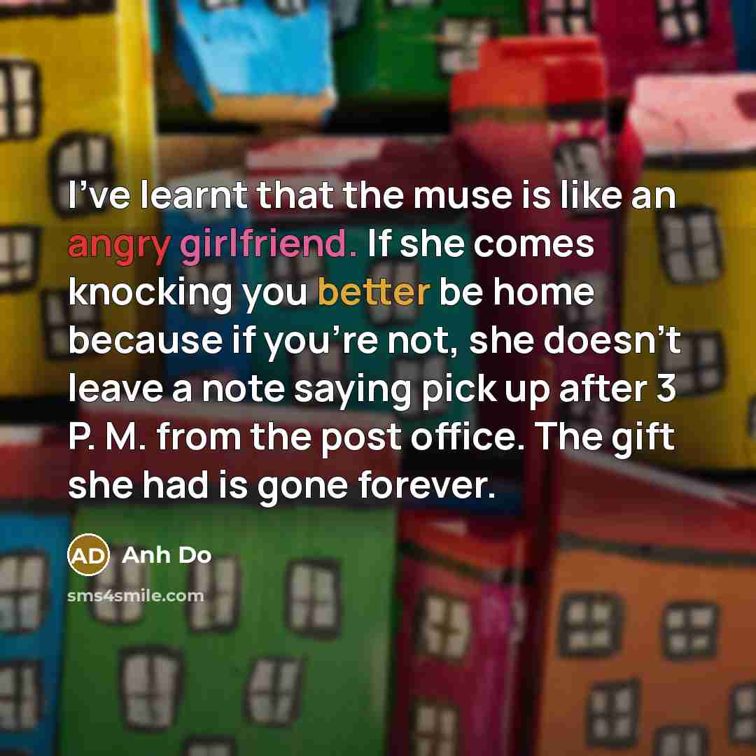“I've learnt that the muse is like an angry girlfriend. If she comes knocking you better be home because if you're not, she doesn't leave a note saying pick up after 3 P. M. from the post office. The gift she had is gone forever.” quote by Anh Do