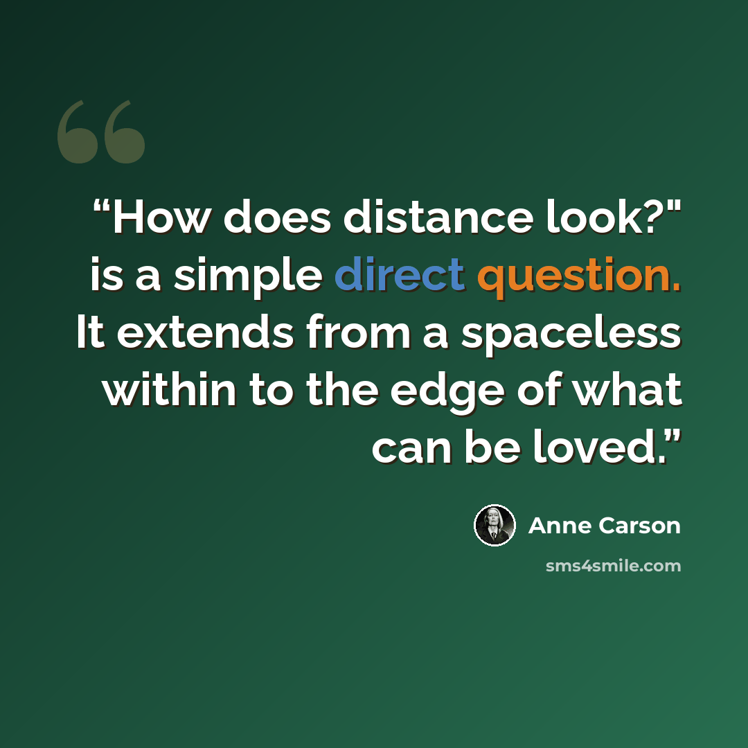 “How does distance look?" is a simple direct question. It extends from a spaceless within to the edge of what can be loved.” quote by Anne Carson